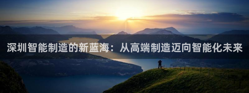 天辰娱乐44616：深圳智能制造的新蓝海：从高端制造迈向智能化未来